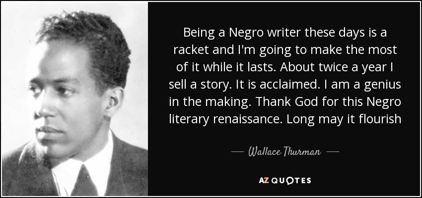 Being a Negro writer these days is a racket and I'm going to make the most of it while it lasts. About twice a year I sell a story. It is acclaimed. I am a genius in the making. Thank God for this Negro literary renaissance. Long may it flourish - Wallace Thurman