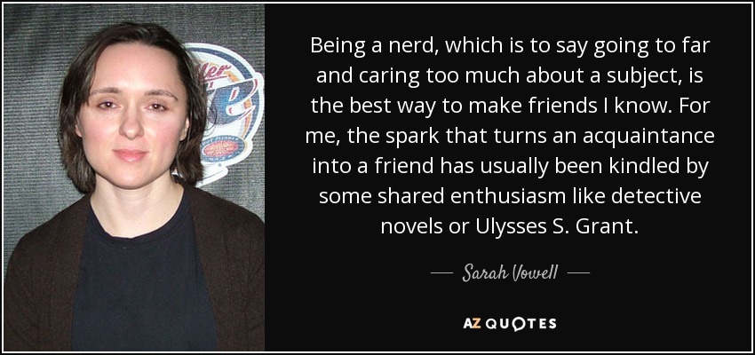 Being a nerd, which is to say going to far and caring too much about a subject, is the best way to make friends I know. For me, the spark that turns an acquaintance into a friend has usually been kindled by some shared enthusiasm like detective novels or Ulysses S. Grant. - Sarah Vowell
