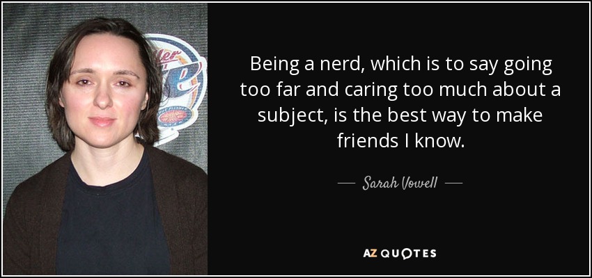 Being a nerd, which is to say going too far and caring too much about a subject, is the best way to make friends I know. - Sarah Vowell