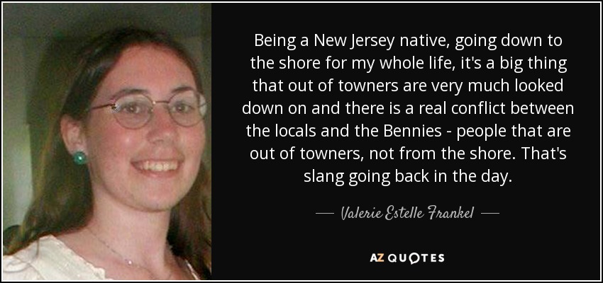 Being a New Jersey native, going down to the shore for my whole life, it's a big thing that out of towners are very much looked down on and there is a real conflict between the locals and the Bennies - people that are out of towners, not from the shore. That's slang going back in the day. - Valerie Estelle Frankel