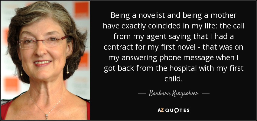 Being a novelist and being a mother have exactly coincided in my life: the call from my agent saying that I had a contract for my first novel - that was on my answering phone message when I got back from the hospital with my first child. - Barbara Kingsolver