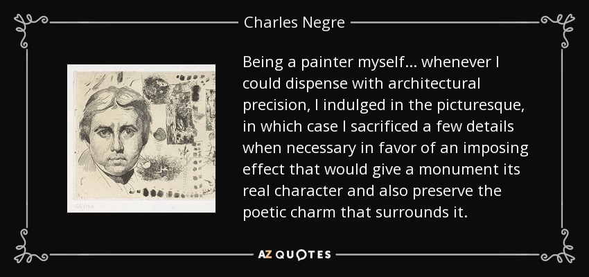 Being a painter myself... whenever I could dispense with architectural precision, I indulged in the picturesque, in which case I sacrificed a few details when necessary in favor of an imposing effect that would give a monument its real character and also preserve the poetic charm that surrounds it. - Charles Negre