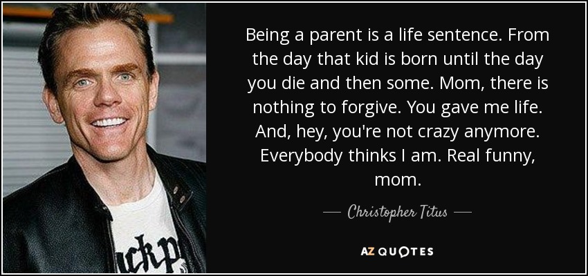 Being a parent is a life sentence. From the day that kid is born until the day you die and then some. Mom, there is nothing to forgive. You gave me life. And, hey, you're not crazy anymore. Everybody thinks I am. Real funny, mom. - Christopher Titus