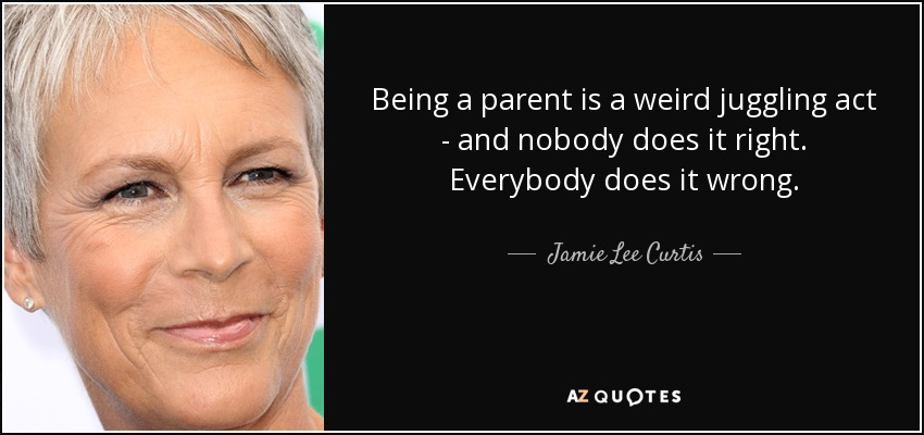 Being a parent is a weird juggling act - and nobody does it right. Everybody does it wrong. - Jamie Lee Curtis