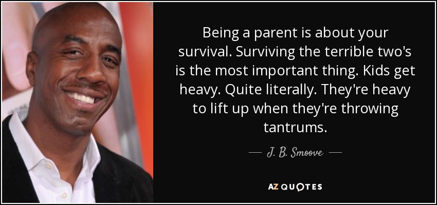 Being a parent is about your survival. Surviving the terrible two's is the most important thing. Kids get heavy. Quite literally. They're heavy to lift up when they're throwing tantrums. - J. B. Smoove