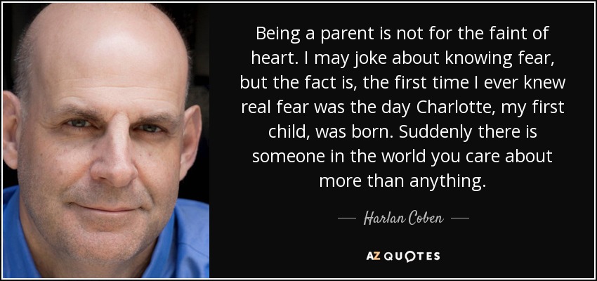 Being a parent is not for the faint of heart. I may joke about knowing fear, but the fact is, the first time I ever knew real fear was the day Charlotte, my first child, was born. Suddenly there is someone in the world you care about more than anything. - Harlan Coben