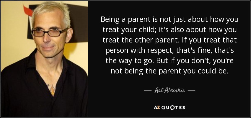 Being a parent is not just about how you treat your child; it's also about how you treat the other parent. If you treat that person with respect, that's fine, that's the way to go. But if you don't, you're not being the parent you could be. - Art Alexakis