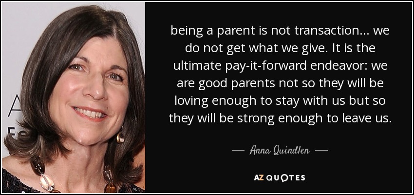 being a parent is not transaction ... we do not get what we give. It is the ultimate pay-it-forward endeavor: we are good parents not so they will be loving enough to stay with us but so they will be strong enough to leave us. - Anna Quindlen