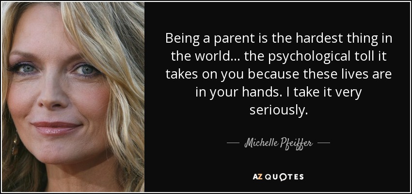 Being a parent is the hardest thing in the world... the psychological toll it takes on you because these lives are in your hands. I take it very seriously. - Michelle Pfeiffer
