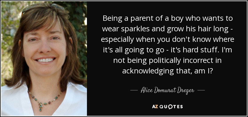 Being a parent of a boy who wants to wear sparkles and grow his hair long - especially when you don't know where it's all going to go - it's hard stuff. I'm not being politically incorrect in acknowledging that, am I? - Alice Domurat Dreger