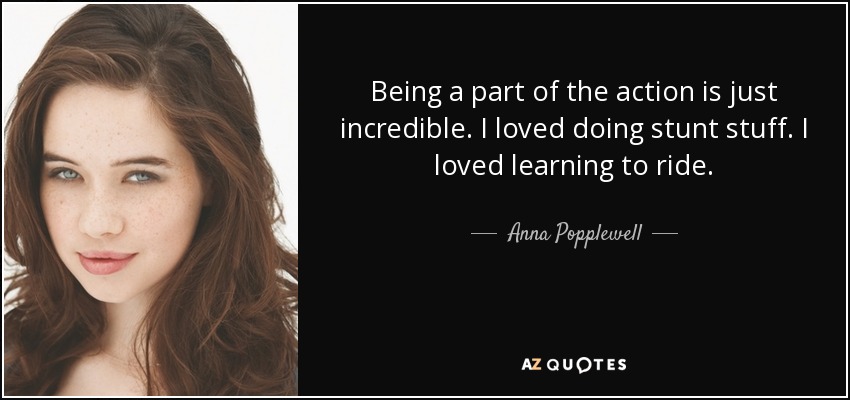 Being a part of the action is just incredible. I loved doing stunt stuff. I loved learning to ride. - Anna Popplewell