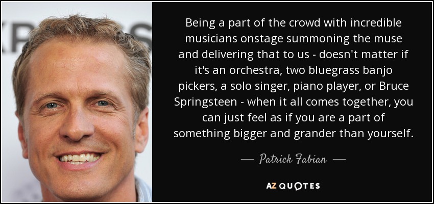 Being a part of the crowd with incredible musicians onstage summoning the muse and delivering that to us - doesn't matter if it's an orchestra, two bluegrass banjo pickers, a solo singer, piano player, or Bruce Springsteen - when it all comes together, you can just feel as if you are a part of something bigger and grander than yourself. - Patrick Fabian