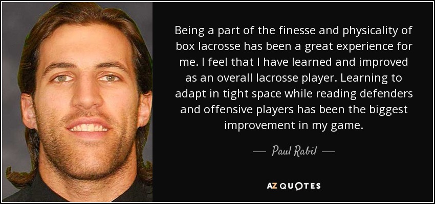 Being a part of the finesse and physicality of box lacrosse has been a great experience for me. I feel that I have learned and improved as an overall lacrosse player. Learning to adapt in tight space while reading defenders and offensive players has been the biggest improvement in my game. - Paul Rabil