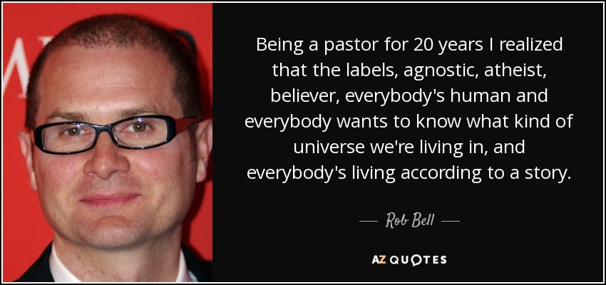 Being a pastor for 20 years I realized that the labels, agnostic, atheist, believer, everybody's human and everybody wants to know what kind of universe we're living in, and everybody's living according to a story. - Rob Bell