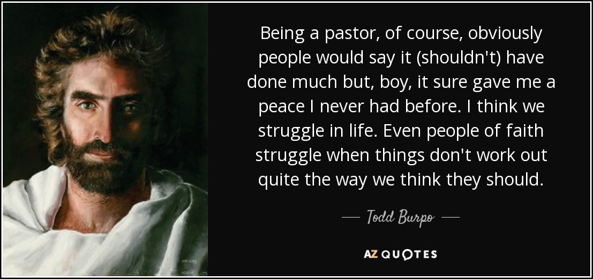 Being a pastor, of course, obviously people would say it (shouldn't) have done much but, boy, it sure gave me a peace I never had before. I think we struggle in life. Even people of faith struggle when things don't work out quite the way we think they should. - Todd Burpo