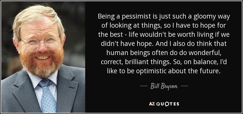 Being a pessimist is just such a gloomy way of looking at things, so I have to hope for the best - life wouldn't be worth living if we didn't have hope. And I also do think that human beings often do do wonderful, correct, brilliant things. So, on balance, I'd like to be optimistic about the future. - Bill Bryson