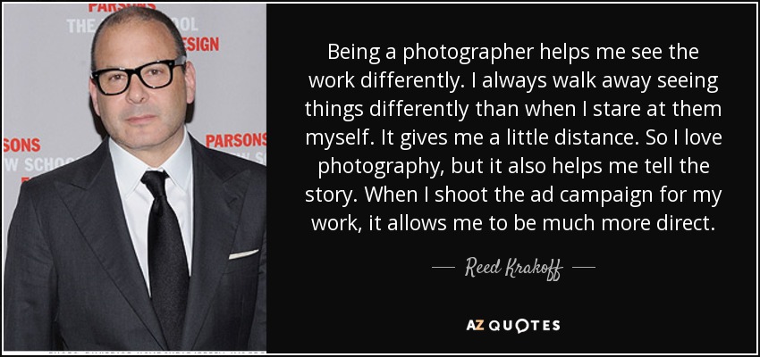 Being a photographer helps me see the work differently. I always walk away seeing things differently than when I stare at them myself. It gives me a little distance. So I love photography, but it also helps me tell the story. When I shoot the ad campaign for my work, it allows me to be much more direct. - Reed Krakoff