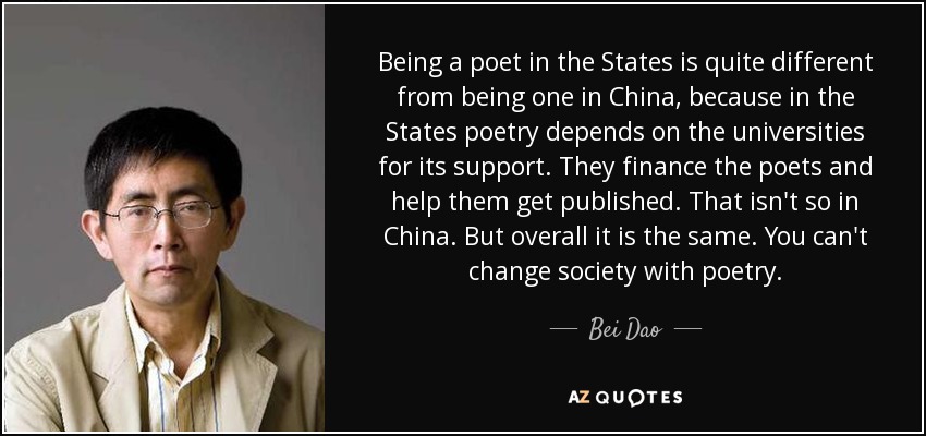 Being a poet in the States is quite different from being one in China, because in the States poetry depends on the universities for its support. They finance the poets and help them get published. That isn't so in China. But overall it is the same. You can't change society with poetry. - Bei Dao