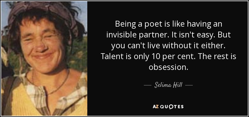 Being a poet is like having an invisible partner. It isn't easy. But you can't live without it either. Talent is only 10 per cent. The rest is obsession. - Selima Hill