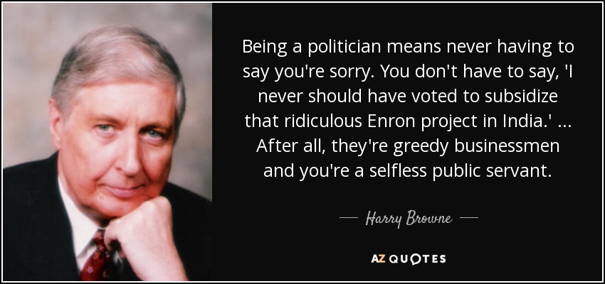 Being a politician means never having to say you're sorry. You don't have to say, 'I never should have voted to subsidize that ridiculous Enron project in India.' ... After all, they're greedy businessmen and you're a selfless public servant. - Harry Browne