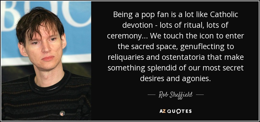 Being a pop fan is a lot like Catholic devotion - lots of ritual, lots of ceremony... We touch the icon to enter the sacred space, genuflecting to reliquaries and ostentatoria that make something splendid of our most secret desires and agonies. - Rob Sheffield