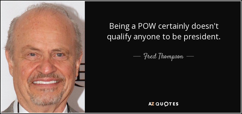 Being a POW certainly doesn't qualify anyone to be president. - Fred Thompson