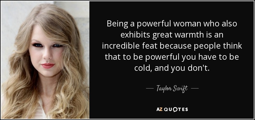 Being a powerful woman who also exhibits great warmth is an incredible feat because people think that to be powerful you have to be cold, and you don't. - Taylor Swift
