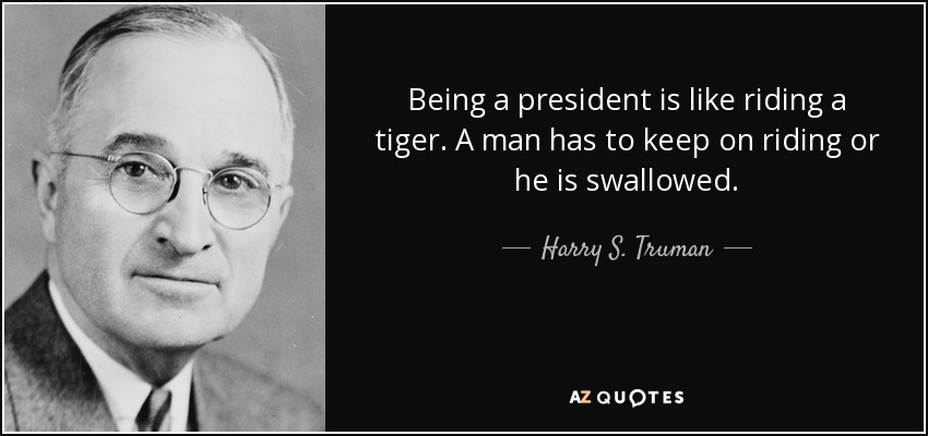 Being a president is like riding a tiger. A man has to keep on riding or he is swallowed. - Harry S. Truman