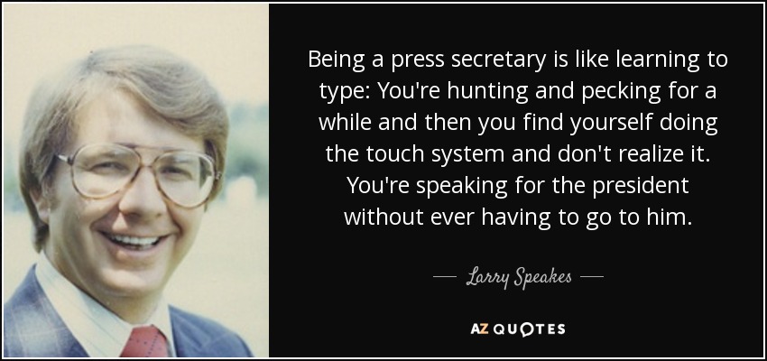 Being a press secretary is like learning to type: You're hunting and pecking for a while and then you find yourself doing the touch system and don't realize it. You're speaking for the president without ever having to go to him. - Larry Speakes