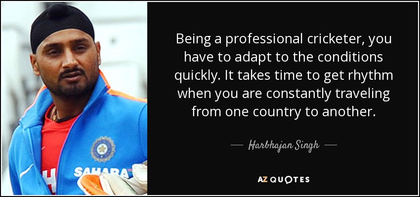 Being a professional cricketer, you have to adapt to the conditions quickly. It takes time to get rhythm when you are constantly traveling from one country to another. - Harbhajan Singh