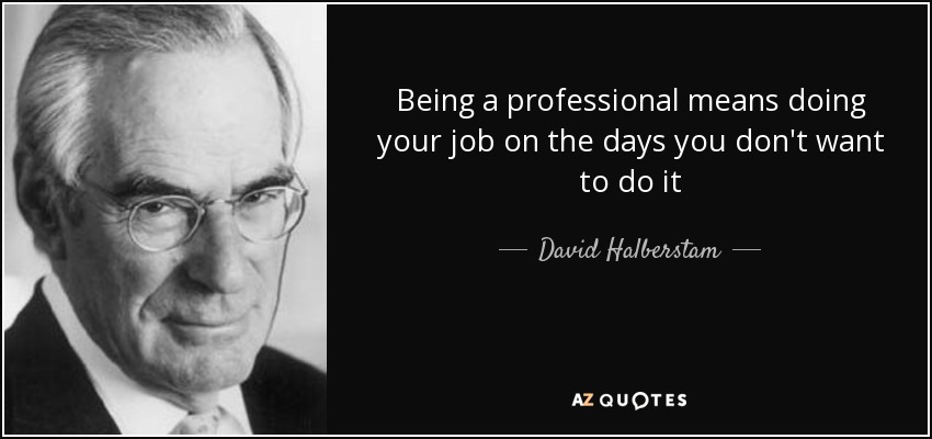 Being a professional means doing your job on the days you don't want to do it - David Halberstam