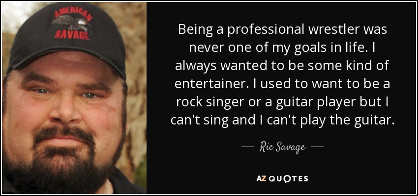 Being a professional wrestler was never one of my goals in life. I always wanted to be some kind of entertainer. I used to want to be a rock singer or a guitar player but I can't sing and I can't play the guitar. - Ric Savage