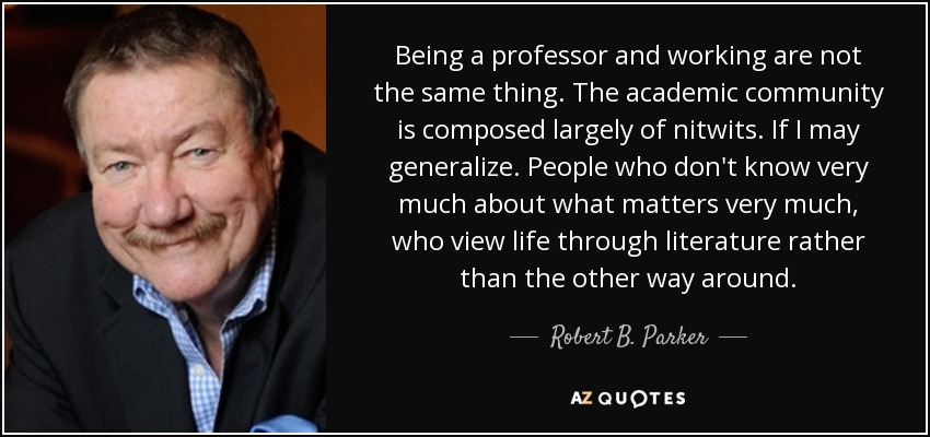 Being a professor and working are not the same thing. The academic community is composed largely of nitwits. If I may generalize. People who don't know very much about what matters very much, who view life through literature rather than the other way around. - Robert B. Parker