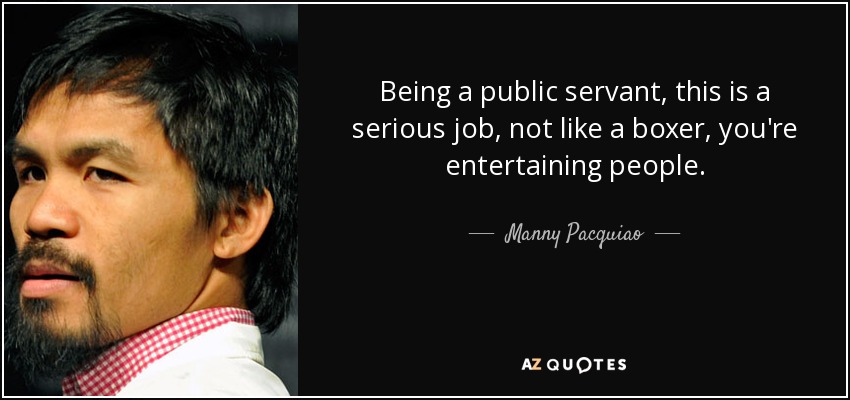 Being a public servant, this is a serious job, not like a boxer, you're entertaining people. - Manny Pacquiao