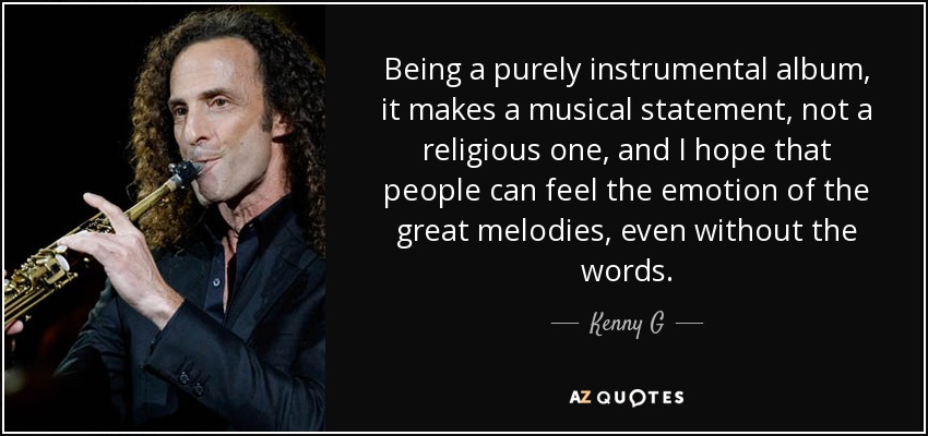 Being a purely instrumental album, it makes a musical statement, not a religious one, and I hope that people can feel the emotion of the great melodies, even without the words. - Kenny G