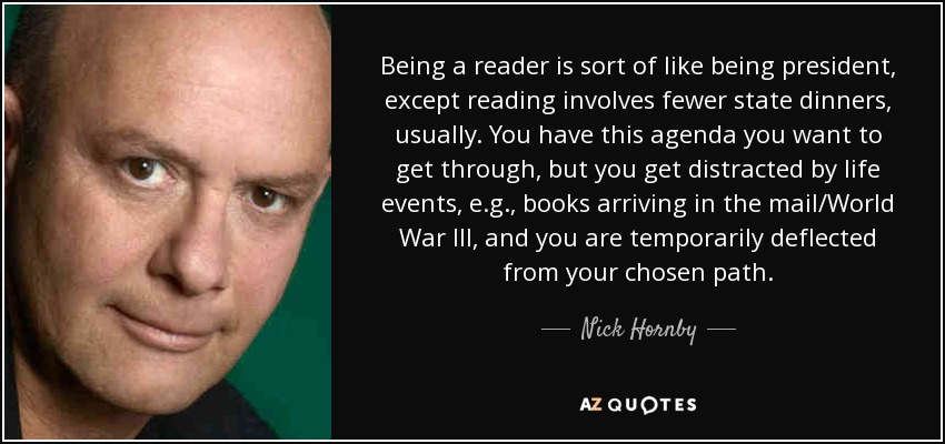 Being a reader is sort of like being president, except reading involves fewer state dinners, usually. You have this agenda you want to get through, but you get distracted by life events, e.g., books arriving in the mail/World War III, and you are temporarily deflected from your chosen path. - Nick Hornby