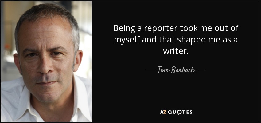 Being a reporter took me out of myself and that shaped me as a writer. - Tom Barbash