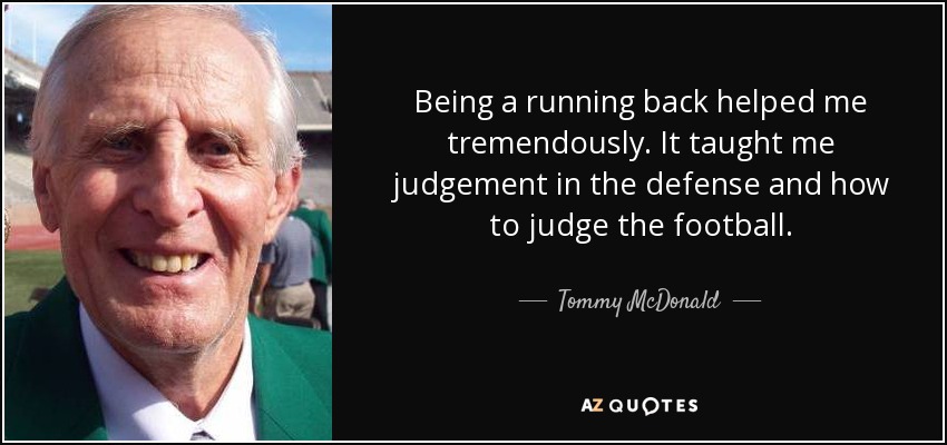 Being a running back helped me tremendously. It taught me judgement in the defense and how to judge the football. - Tommy McDonald
