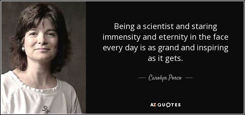 Being a scientist and staring immensity and eternity in the face every day is as grand and inspiring as it gets. - Carolyn Porco