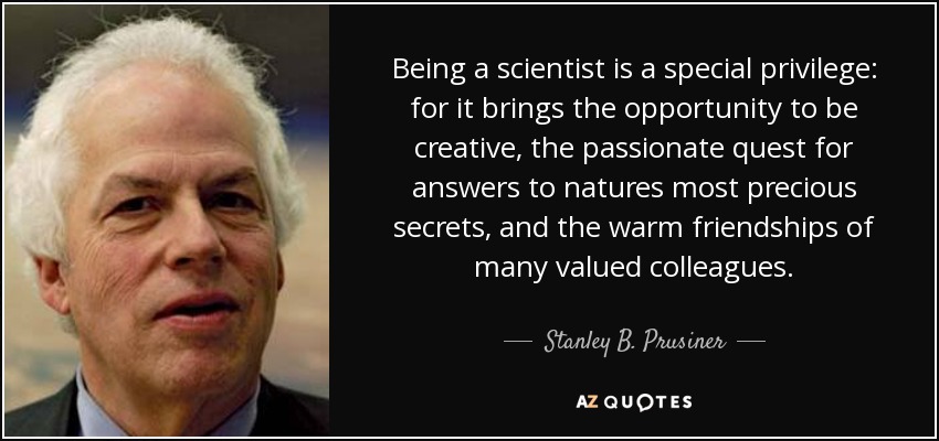 Being a scientist is a special privilege: for it brings the opportunity to be creative, the passionate quest for answers to natures most precious secrets, and the warm friendships of many valued colleagues. - Stanley B. Prusiner