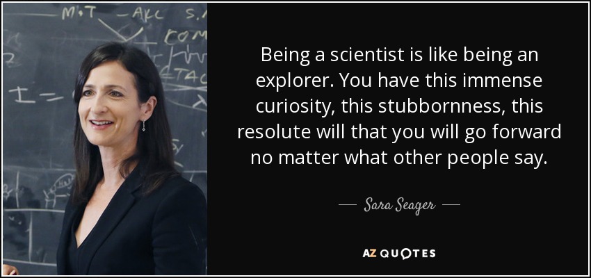Being a scientist is like being an explorer. You have this immense curiosity, this stubbornness, this resolute will that you will go forward no matter what other people say. - Sara Seager