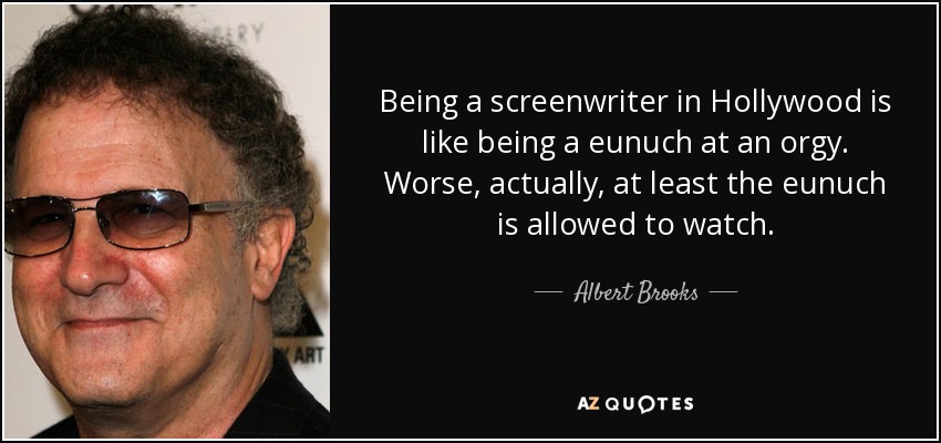 Being a screenwriter in Hollywood is like being a eunuch at an orgy. Worse, actually, at least the eunuch is allowed to watch. - Albert Brooks