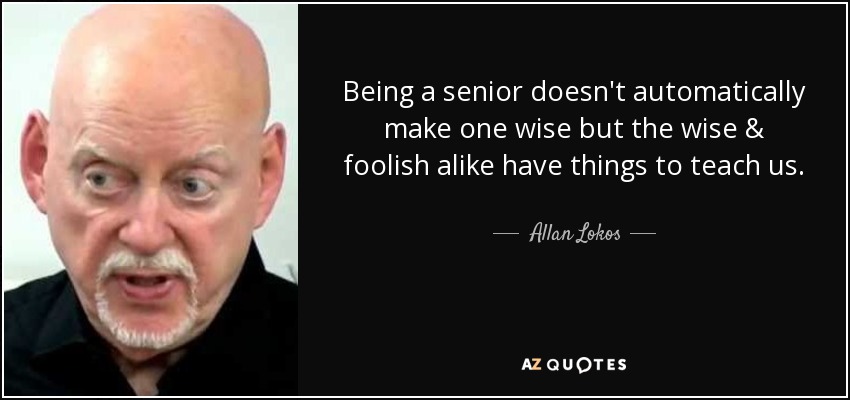 Being a senior doesn't automatically make one wise but the wise & foolish alike have things to teach us. - Allan Lokos