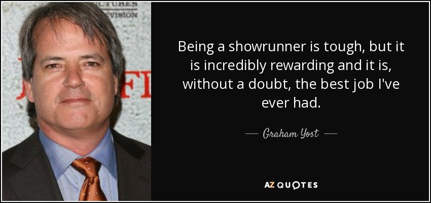 Being a showrunner is tough, but it is incredibly rewarding and it is, without a doubt, the best job I've ever had. - Graham Yost