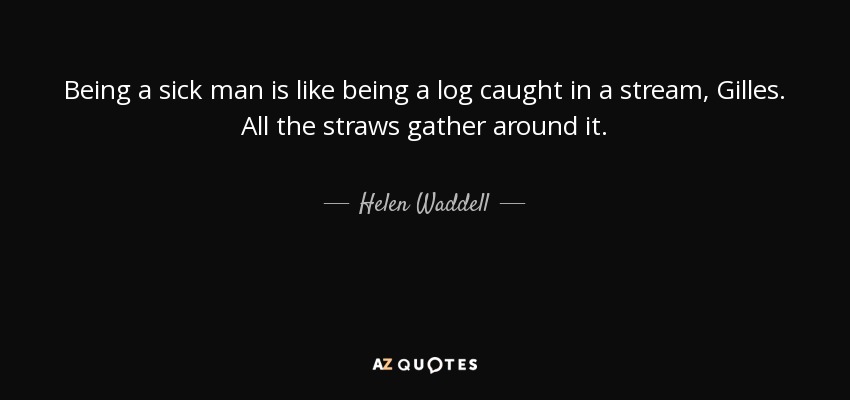 Being a sick man is like being a log caught in a stream, Gilles. All the straws gather around it. - Helen Waddell