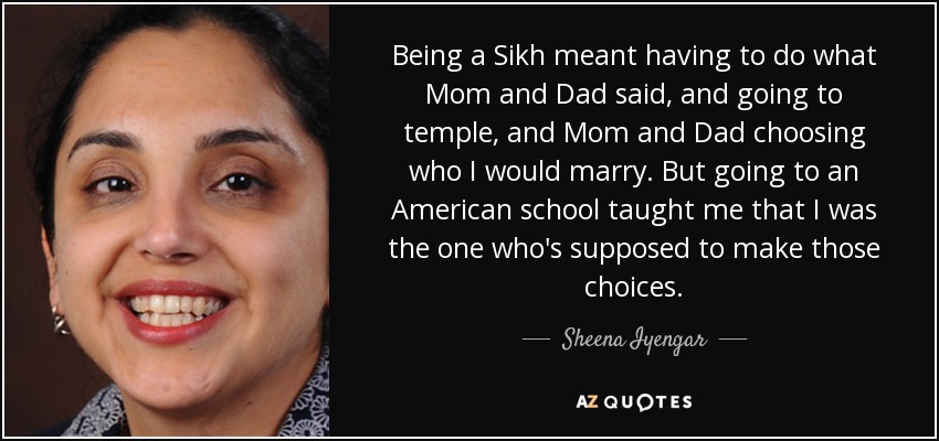 Being a Sikh meant having to do what Mom and Dad said, and going to temple, and Mom and Dad choosing who I would marry. But going to an American school taught me that I was the one who's supposed to make those choices. - Sheena Iyengar