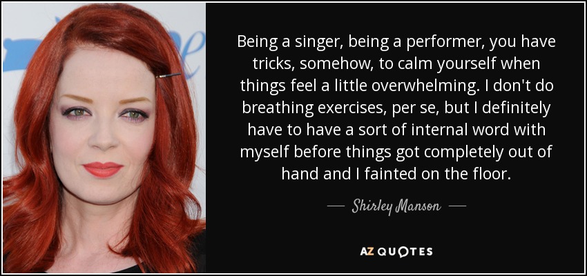 Being a singer, being a performer, you have tricks, somehow, to calm yourself when things feel a little overwhelming. I don't do breathing exercises, per se, but I definitely have to have a sort of internal word with myself before things got completely out of hand and I fainted on the floor. - Shirley Manson