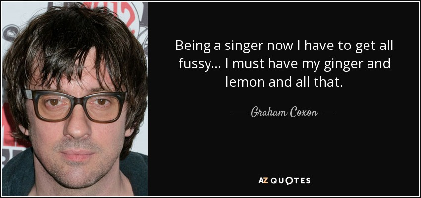 Being a singer now I have to get all fussy... I must have my ginger and lemon and all that. - Graham Coxon