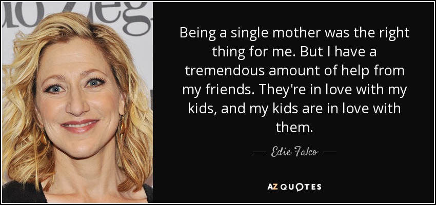 Being a single mother was the right thing for me. But I have a tremendous amount of help from my friends. They're in love with my kids, and my kids are in love with them. - Edie Falco