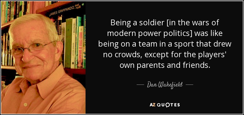 Being a soldier [in the wars of modern power politics] was like being on a team in a sport that drew no crowds, except for the players' own parents and friends. - Dan Wakefield